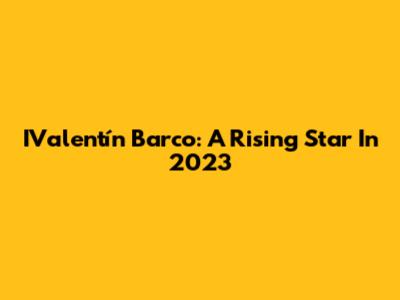 IValentín Barco: A Rising Star In 2023