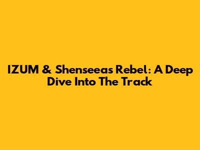 IZUM & Shenseea's 'Rebel': A Deep Dive Into The Track