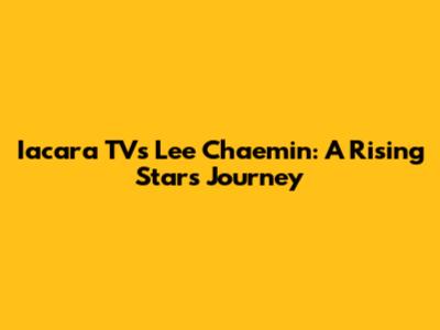 Iacara TV's Lee Chaemin: A Rising Star's Journey