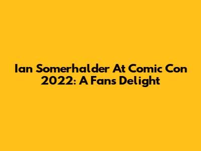 Ian Somerhalder At Comic Con 2022: A Fan's Delight