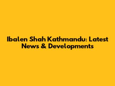 Ibalen Shah Kathmandu: Latest News & Developments