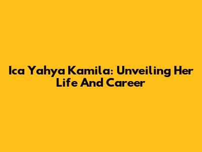 Ica Yahya Kamila: Unveiling Her Life And Career