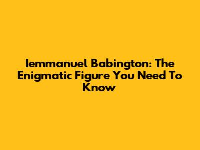 Iemmanuel Babington: The Enigmatic Figure You Need To Know