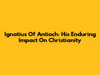 Ignatius Of Antioch: His Enduring Impact On Christianity