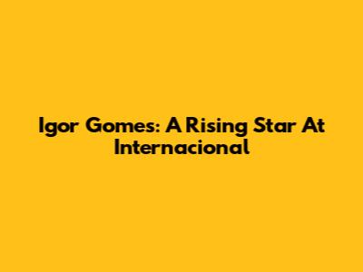 Igor Gomes: A Rising Star At Internacional