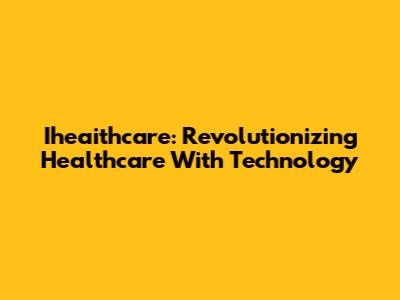 Iheaithcare: Revolutionizing Healthcare With Technology