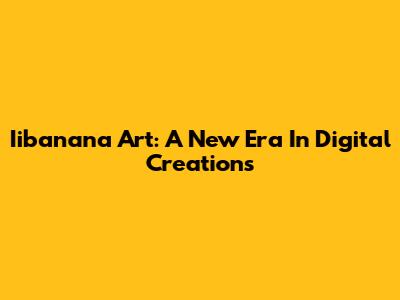Iibanana Art: A New Era In Digital Creations