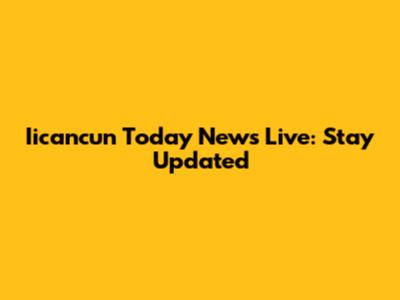 Iicancun Today News Live: Stay Updated