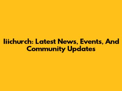 Iiichurch: Latest News, Events, And Community Updates