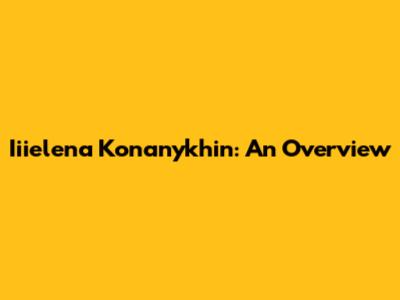 Iiielena Konanykhin: An Overview