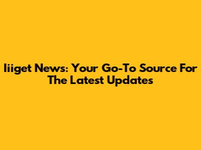 Iiiget News: Your Go-To Source For The Latest Updates