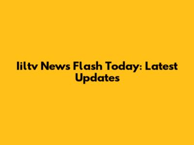 Iiltv News Flash Today: Latest Updates