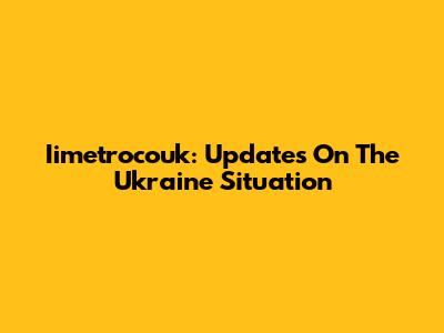 Iimetrocouk: Updates On The Ukraine Situation
