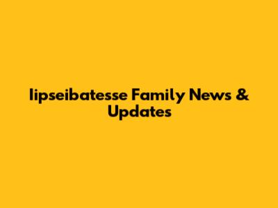 Iipseibatesse Family News & Updates