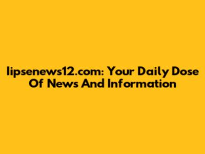 Iipsenews12.com: Your Daily Dose Of News And Information