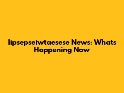 Iipsepseiwtaesese News: What's Happening Now