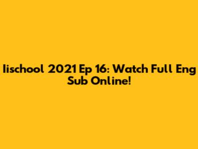 Iischool 2021 Ep 16: Watch Full Eng Sub Online!