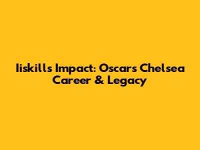 Iiskill's Impact: Oscar's Chelsea Career & Legacy