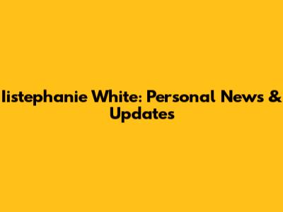 Iistephanie White: Personal News & Updates