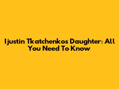 Ijustin Tkatchenko's Daughter: All You Need To Know