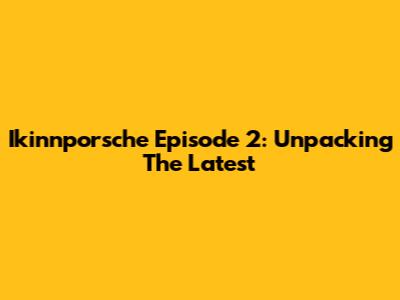 Ikinnporsche Episode 2: Unpacking The Latest