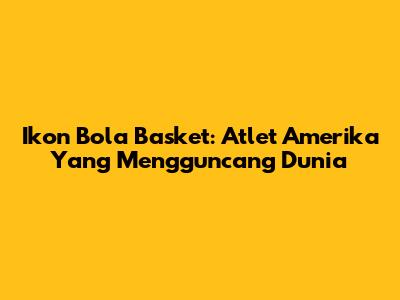 Ikon Bola Basket: Atlet Amerika Yang Mengguncang Dunia