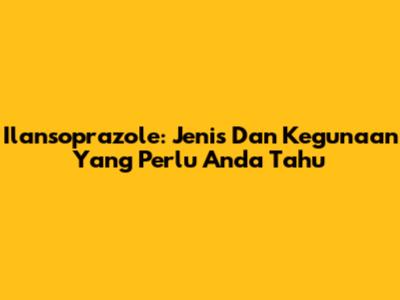 Ilansoprazole: Jenis Dan Kegunaan Yang Perlu Anda Tahu