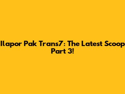 Ilapor Pak Trans7: The Latest Scoop Part 3!