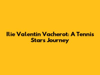 Ilie Valentin Vacherot: A Tennis Star's Journey