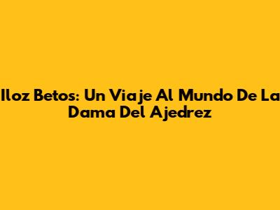 Iloz Betos: Un Viaje Al Mundo De La Dama Del Ajedrez