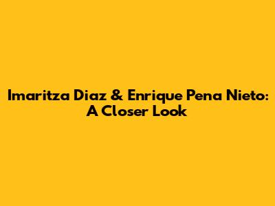 Imaritza Diaz & Enrique Pena Nieto: A Closer Look