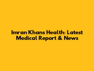 Imran Khan's Health: Latest Medical Report & News