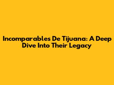 Incomparables De Tijuana: A Deep Dive Into Their Legacy