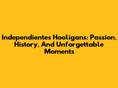 Independiente's Hooligans: Passion, History, And Unforgettable Moments