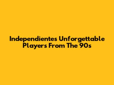 Independiente's Unforgettable Players From The 90s