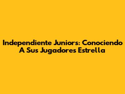 Independiente Juniors: Conociendo A Sus Jugadores Estrella