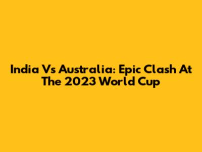 India Vs Australia: Epic Clash At The 2023 World Cup