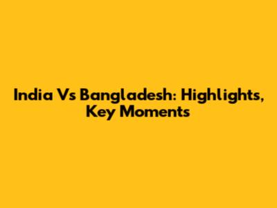 India Vs Bangladesh: Highlights, Key Moments