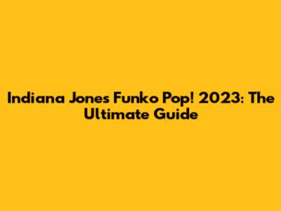 Indiana Jones Funko Pop! 2023: The Ultimate Guide