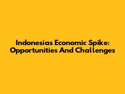 Indonesia's Economic Spike: Opportunities And Challenges