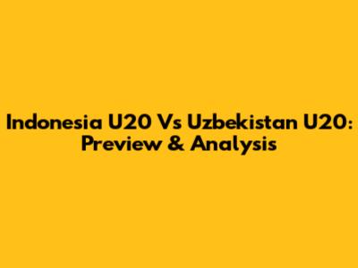 Indonesia U20 Vs Uzbekistan U20: Preview & Analysis