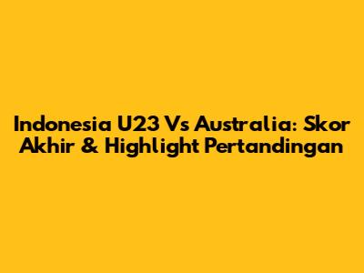 Indonesia U23 Vs Australia: Skor Akhir & Highlight Pertandingan