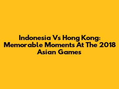 Indonesia Vs Hong Kong: Memorable Moments At The 2018 Asian Games
