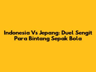 Indonesia Vs Jepang: Duel Sengit Para Bintang Sepak Bola