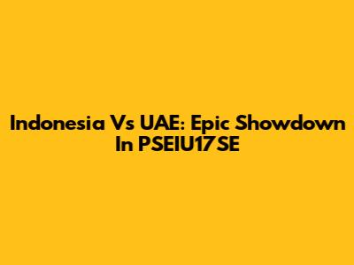 Indonesia Vs UAE: Epic Showdown In PSEIU17SE