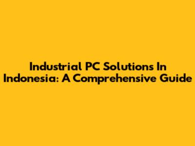 Industrial PC Solutions In Indonesia: A Comprehensive Guide