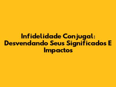 Infidelidade Conjugal: Desvendando Seus Significados E Impactos