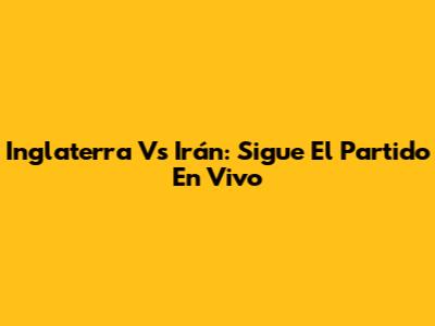 Inglaterra Vs Irán: Sigue El Partido En Vivo