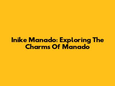 Inike Manado: Exploring The Charms Of Manado