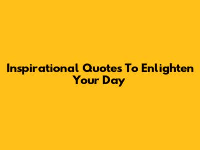 Inspirational Quotes To Enlighten Your Day